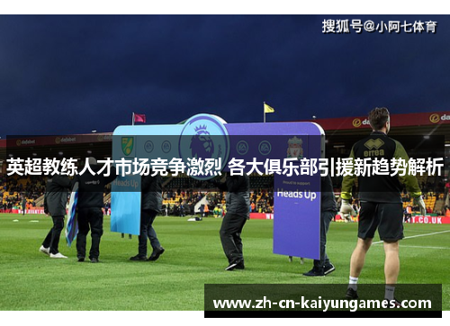英超教练人才市场竞争激烈 各大俱乐部引援新趋势解析