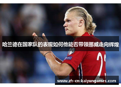 哈兰德在国家队的表现如何他能否带领挪威走向辉煌