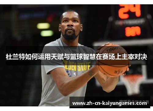 杜兰特如何运用天赋与篮球智慧在赛场上主宰对决