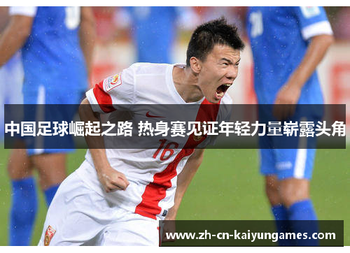 中国足球崛起之路 热身赛见证年轻力量崭露头角
