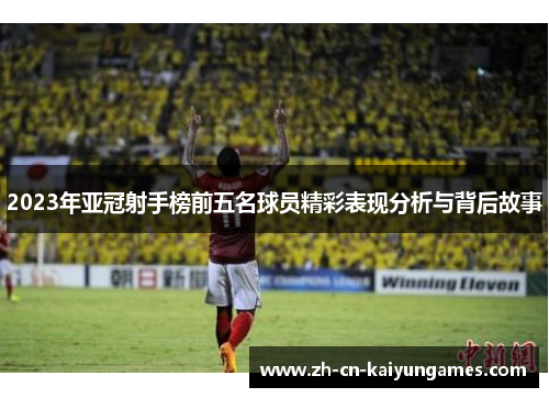 2023年亚冠射手榜前五名球员精彩表现分析与背后故事