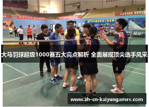 大马羽球超级1000赛五大亮点解析 全面展现顶尖选手风采