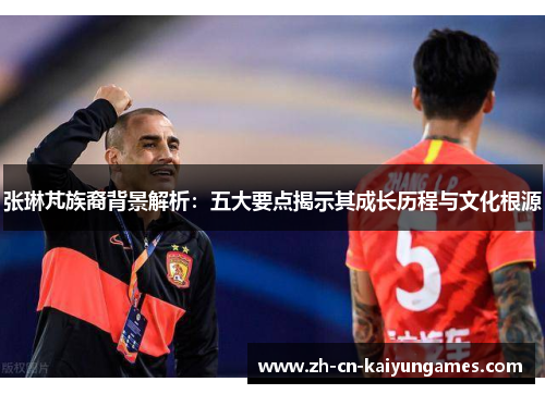 张琳芃族裔背景解析：五大要点揭示其成长历程与文化根源
