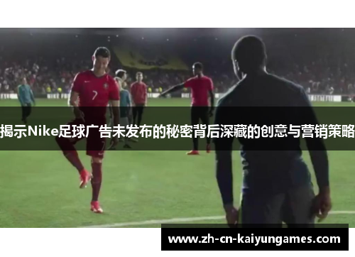 揭示Nike足球广告未发布的秘密背后深藏的创意与营销策略
