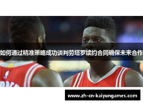 如何通过精准策略成功谈判劳塔罗续约合同确保未来合作